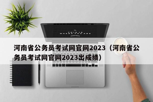 河南省公务员考试网官网2023（河南省公务员考试网官网2023出成绩）