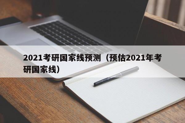 2021考研国家线预测（预估2021年考研国家线）