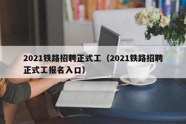 2021铁路招聘正式工（2021铁路招聘正式工报名入口）