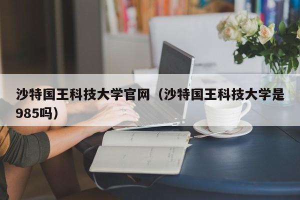 沙特国王科技大学官网（沙特国王科技大学是985吗）