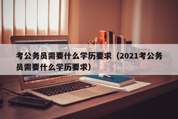 考公务员需要什么学历要求（2021考公务员需要什么学历要求）