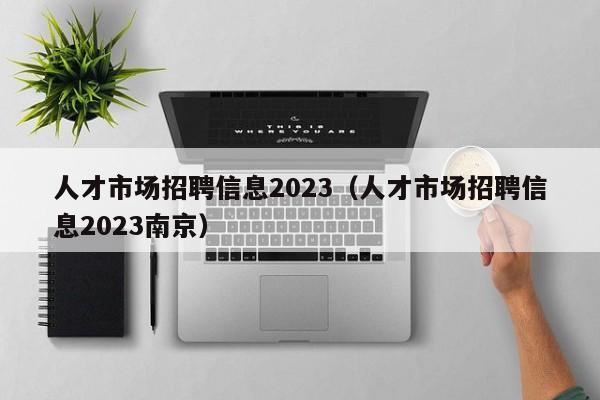 人才市场招聘信息2023（人才市场招聘信息2023南京）