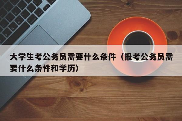 大学生考公务员需要什么条件（报考公务员需要什么条件和学历）