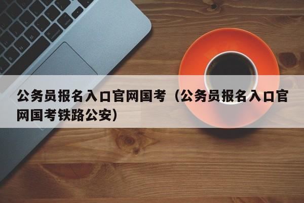 公务员报名入口官网国考（公务员报名入口官网国考铁路公安）