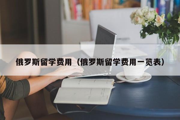 俄罗斯留学费用（俄罗斯留学费用一览表）