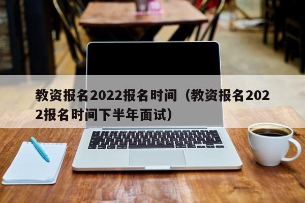 教资报名2022报名时间（教资报名2022报名时间下半年面试）