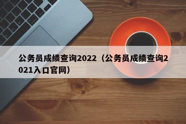 公务员成绩查询2022（公务员成绩查询2021入口官网）