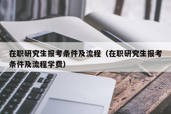 在职研究生报考条件及流程（在职研究生报考条件及流程学费）