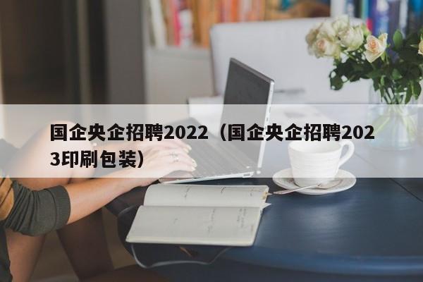 国企央企招聘2022（国企央企招聘2023印刷包装）