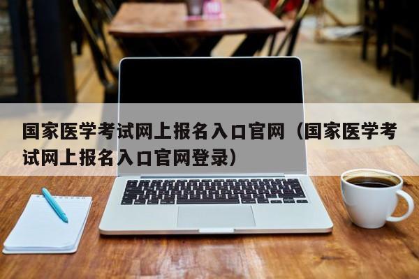 国家医学考试网上报名入口官网（国家医学考试网上报名入口官网登录）