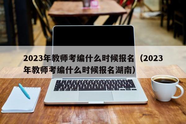 2023年教师考编什么时候报名（2023年教师考编什么时候报名湖南）