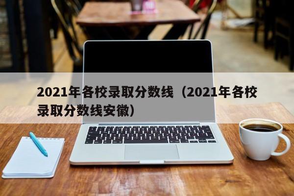 2021年各校录取分数线（2021年各校录取分数线安徽）