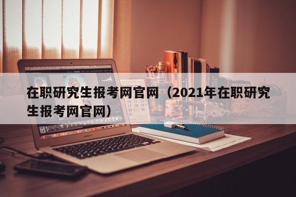 在职研究生报考网官网（2021年在职研究生报考网官网）