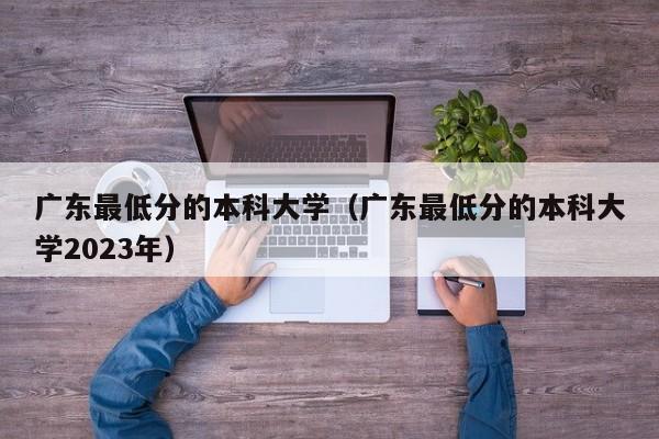 广东最低分的本科大学（广东最低分的本科大学2023年）