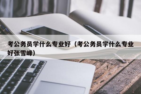 考公务员学什么专业好（考公务员学什么专业好张雪峰）