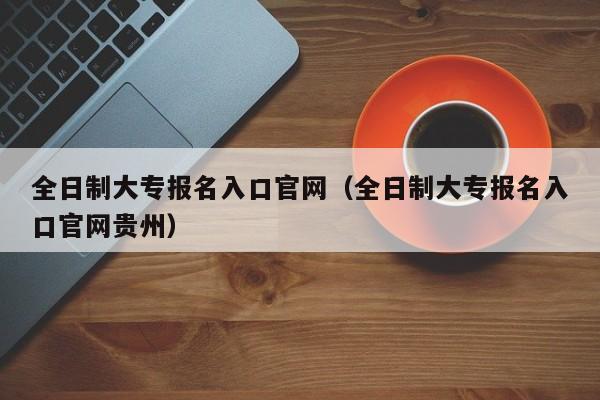 全日制大专报名入口官网（全日制大专报名入口官网贵州）