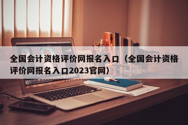 全国会计资格评价网报名入口（全国会计资格评价网报名入口2023官网）