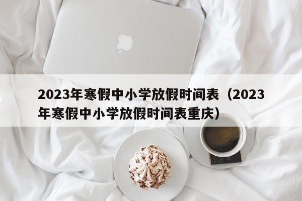 2023年寒假中小学放假时间表（2023年寒假中小学放假时间表重庆）