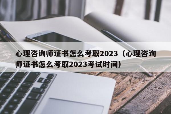 心理咨询师证书怎么考取2023（心理咨询师证书怎么考取2023考试时间）