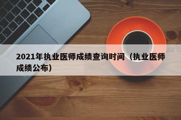 2021年执业医师成绩查询时间（执业医师成绩公布）